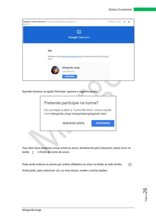 Margarida Jorge
GOOGLE CLASSROOM
Página26
Quando clicamos na opção Participar, aparece a seguinte janela:
Para além disso podemos enviar email ao aluno, diretamente pela Classroom, basta clicar no
botão à frente do nome do aluno.
Pode ainda ordenar os alunos por ordem alfabética ao clicar no botão ao lado direito.
Ainda pode, após selecionar um, ou mais alunos, aceder a outras opções.
 