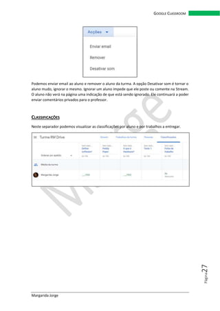 Margarida Jorge
GOOGLE CLASSROOM
Página27
Podemos enviar email ao aluno e remover o aluno da turma. A opção Desativar som é tornar o
aluno mudo, ignorar o mesmo. Ignorar um aluno impede que ele poste ou comente na Stream.
O aluno não verá na página uma indicação de que está sendo ignorado. Ele continuará a poder
enviar comentários privados para o professor.
CLASSIFICAÇÕES
Neste separador podemos visualizar as classificações por aluno e por trabalhos a entregar.
 