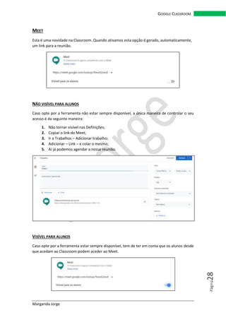 Margarida Jorge
GOOGLE CLASSROOM
Página28
MEET
Esta é uma novidade na Classroom. Quando ativamos esta opção é gerado, automaticamente,
um link para a reunião.
NÃO VISÍVEL PARA ALUNOS
Caso opte por a ferramenta não estar sempre disponível, a única maneira de controlar o seu
acesso é da seguinte maneira:
1. Não tornar visível nas Definições;
2. Copiar o link do Meet;
3. Ir a Trabalhos – Adicionar trabalho;
4. Adicionar – Link – e colar o mesmo;
5. Aí já podemos agendar a nossa reunião.
VISÍVEL PARA ALUNOS
Caso opte por a ferramenta estar sempre disponível, tem de ter em conta que os alunos desde
que acedam ao Classroom podem aceder ao Meet.
 