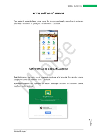 Margarida Jorge
GOOGLE CLASSROOM
Página2
ACEDER AO GOOGLE CLASSROOM
Para aceder à aplicação basta entrar numa das ferramentas Google, normalmente entramos
pelo Mail, e acedemos às aplicações e escolhermos a Classroom.
CONFIGURAÇÃO DO GOOGLE CLASSROOM
Quando iniciamos a primeira vez, é necessário configurar a ferramenta. Deve aceder à conta
Google pela conta que pretende criar a Classroom.
A primeira coisa solicitada é permitir que a conta da Google crie conta na Classroom. Tem de
escolher a opção continuar.
 