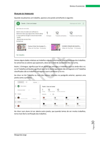 Margarida Jorge
GOOGLE CLASSROOM
Página30
AVALIAR OS TRABALHOS
Quando visualizamos um trabalho, aparece uma janela semelhante à seguinte:
Vemos alguns dados relativos ao trabalho e alguma informação relativa à entrega dos trabalhos.
Se somarmos os valores que aparecem, deve dar o total de alunos inscritos na turma.
Assim, 1 Entregue, significa que há um aluno que entregou o trabalho e que eu ainda não o vi;
os 12 Trabalhos atribuídos significam que há 12 alunos que ainda não entregaram e 12 Trabalhos
classificados são os trabalhos entregues e que o professor já os viu.
Ao clicar no Ver Trabalho ou num dos tópicos referidos no parágrafo anterior, aparece uma
janela como a próxima:
Ao clicar num aluno irá ser aberta outra janela, que quando temos de ver muitos trabalhos,
torna mais fácil a verificação dos trabalhos.
 