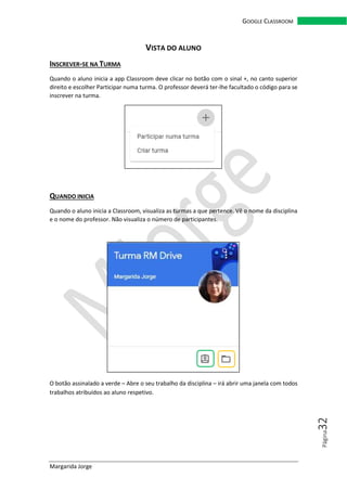 Margarida Jorge
GOOGLE CLASSROOM
Página32
VISTA DO ALUNO
INSCREVER-SE NA TURMA
Quando o aluno inicia a app Classroom deve clicar no botão com o sinal +, no canto superior
direito e escolher Participar numa turma. O professor deverá ter-lhe facultado o código para se
inscrever na turma.
QUANDO INICIA
Quando o aluno inicia a Classroom, visualiza as turmas a que pertence. Vê o nome da disciplina
e o nome do professor. Não visualiza o número de participantes.
O botão assinalado a verde – Abre o seu trabalho da disciplina – irá abrir uma janela com todos
trabalhos atribuídos ao aluno respetivo.
 
