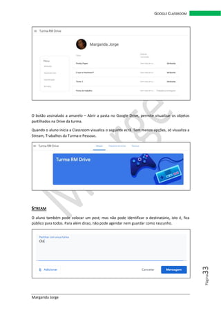 Margarida Jorge
GOOGLE CLASSROOM
Página33
O botão assinalado a amarelo – Abrir a pasta no Google Drive, permite visualizar os objetos
partilhados na Drive da turma.
Quando o aluno inicia a Classroom visualiza o seguinte ecrã. Tem menos opções, só visualiza a
Stream, Trabalhos da Turma e Pessoas.
STREAM
O aluno também pode colocar um post, mas não pode identificar o destinatário, isto é, fica
público para todos. Para além disso, não pode agendar nem guardar como rascunho.
 