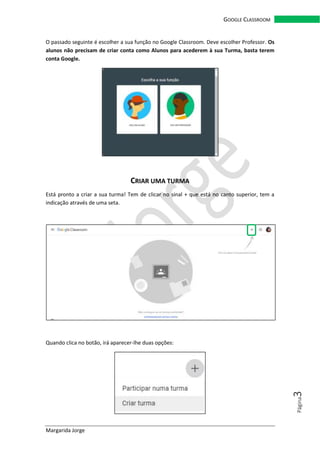 Margarida Jorge
GOOGLE CLASSROOM
Página3
O passado seguinte é escolher a sua função no Google Classroom. Deve escolher Professor. Os
alunos não precisam de criar conta como Alunos para acederem à sua Turma, basta terem
conta Google.
CRIAR UMA TURMA
Está pronto a criar a sua turma! Tem de clicar no sinal + que está no canto superior, tem a
indicação através de uma seta.
Quando clica no botão, irá aparecer-lhe duas opções:
 