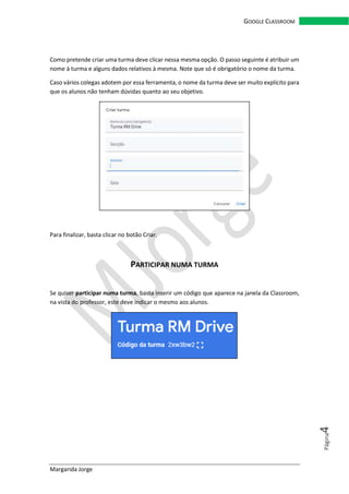 Margarida Jorge
GOOGLE CLASSROOM
Página4
Como pretende criar uma turma deve clicar nessa mesma opção. O passo seguinte é atribuir um
nome à turma e alguns dados relativos à mesma. Note que só é obrigatório o nome da turma.
Caso vários colegas adotem por essa ferramenta, o nome da turma deve ser muito explícito para
que os alunos não tenham dúvidas quanto ao seu objetivo.
Para finalizar, basta clicar no botão Criar.
PARTICIPAR NUMA TURMA
Se quiser participar numa turma, basta inserir um código que aparece na janela da Classroom,
na vista do professor, este deve indicar o mesmo aos alunos.
 