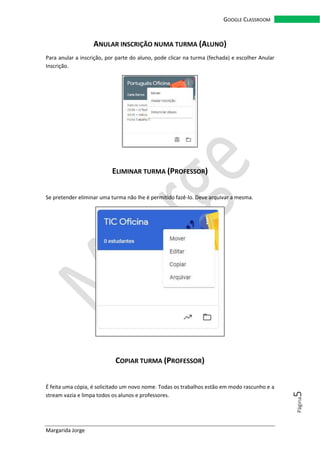Margarida Jorge
GOOGLE CLASSROOM
Página5
ANULAR INSCRIÇÃO NUMA TURMA (ALUNO)
Para anular a inscrição, por parte do aluno, pode clicar na turma (fechada) e escolher Anular
Inscrição.
ELIMINAR TURMA (PROFESSOR)
Se pretender eliminar uma turma não lhe é permitido fazê-lo. Deve arquivar a mesma.
COPIAR TURMA (PROFESSOR)
É feita uma cópia, é solicitado um novo nome. Todas os trabalhos estão em modo rascunho e a
stream vazia e limpa todos os alunos e professores.
 