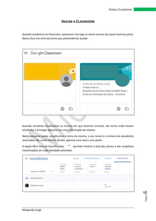 Margarida Jorge
GOOGLE CLASSROOM
Página6
INICIAR A CLASSROOM
Quando acedemos aa Classroom, aparecem-nos logo as várias turmas das quais fazemos parte.
Basta clicar em cima da turma que pretendemos aceder.
Quando iniciamos visualizamos as turmas em que estamos inscritos. Na turma onde houver
atividades a entregar aparece-nos uma informação da mesma.
Nesta pequena janela, visualizamos o tema da mesma, o seu nome e o número de estudantes
associados. No canto inferior direito, aparece uma seta e uma pasta.
A opção Abrir livro de Classificações permite mostrar a lista dos alunos e das respetivas
classificações em cada atividade solicitada.
 