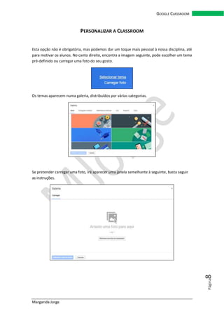 Margarida Jorge
GOOGLE CLASSROOM
Página8
PERSONALIZAR A CLASSROOM
Esta opção não é obrigatória, mas podemos dar um toque mais pessoal à nossa disciplina, até
para motivar os alunos. No canto direito, encontra a imagem seguinte, pode escolher um tema
pré-definido ou carregar uma foto do seu gosto.
Os temas aparecem numa galeria, distribuídos por várias categorias.
Se pretender carregar uma foto, irá aparecer uma janela semelhante à seguinte, basta seguir
as instruções.
 