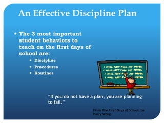 An Effective Discipline Plan
 The 3 most important
student behaviors to
teach on the first days of
school are:
 Discipline
 Procedures
 Routines
“If you do not have a plan, you are planning
to fail.”
From The First Days of School, by
Harry Wong
 