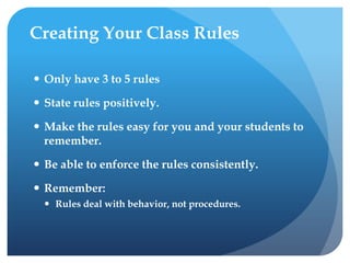 Creating Your Class Rules
 Only have 3 to 5 rules
 State rules positively.
 Make the rules easy for you and your students to
remember.
 Be able to enforce the rules consistently.
 Remember:
 Rules deal with behavior, not procedures.
 