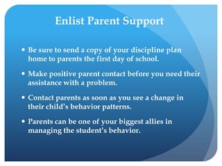 Enlist Parent Support
 Be sure to send a copy of your discipline plan
home to parents the first day of school.
 Make positive parent contact before you need their
assistance with a problem.
 Contact parents as soon as you see a change in
their child’s behavior patterns.
 Parents can be one of your biggest allies in
managing the student’s behavior.
 