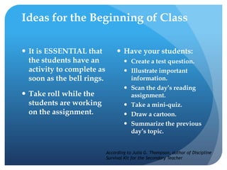 Ideas for the Beginning of Class
 It is ESSENTIAL that
the students have an
activity to complete as
soon as the bell rings.
 Take roll while the
students are working
on the assignment.
 Have your students:
 Create a test question.
 Illustrate important
information.
 Scan the day’s reading
assignment.
 Take a mini-quiz.
 Draw a cartoon.
 Summarize the previous
day’s topic.
According to Julia G. Thompson, author of Discipline
Survival Kit for the Secondary Teacher
 