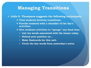 Managing Transitions
 Julia G. Thompson suggests the following techniques:
 Time students between transitions.
 Provide students with a checklist of the day’s
activities.
 Give students activities to “sponge” any dead time.
• List ten words associated with the lesson today.
• Defend your position on…
• Make flashcards for this unit.
• Circle the key words from yesterday’s notes.
 