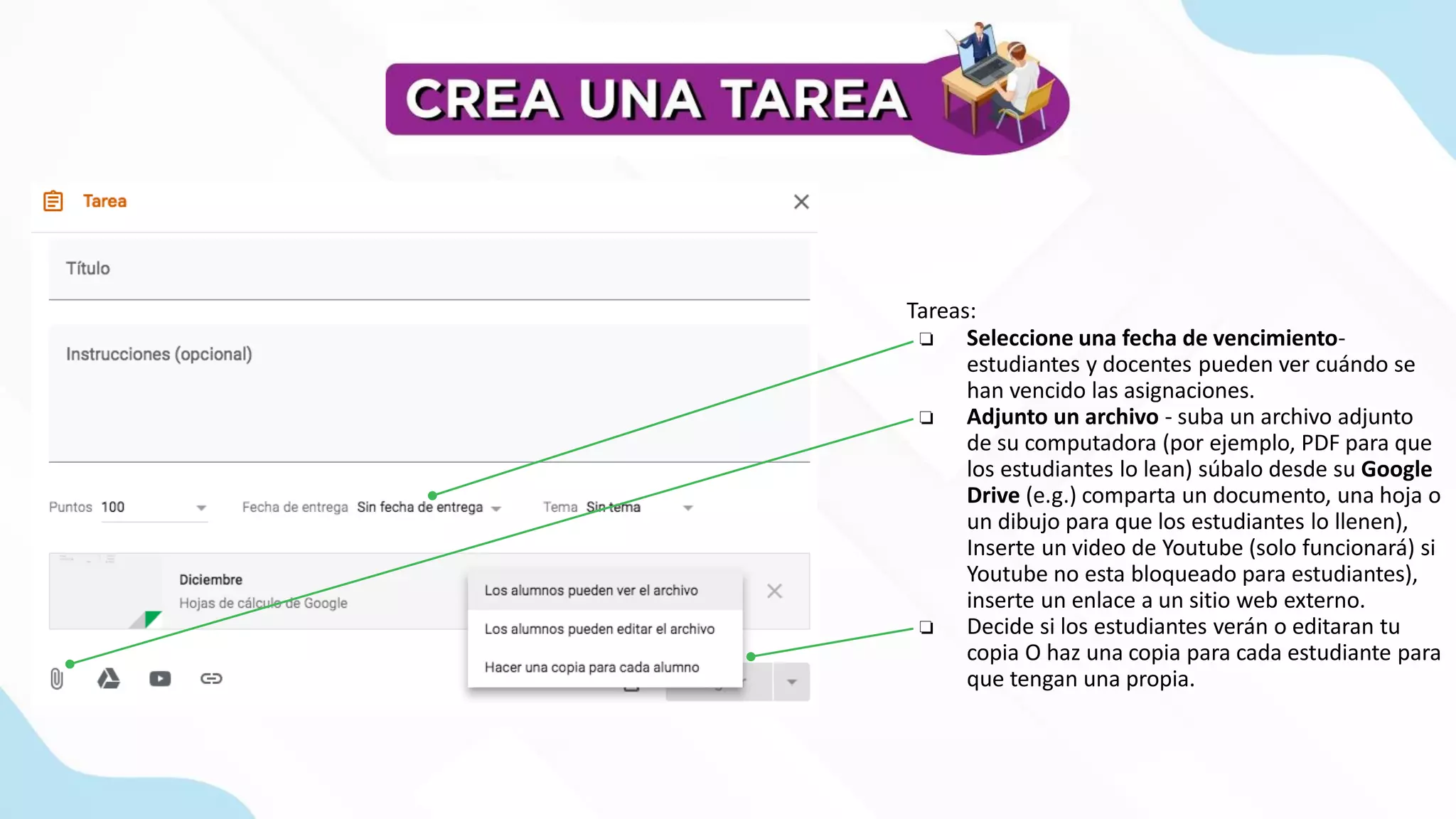 Tareas:
❏ Seleccione una fecha de vencimiento-
estudiantes y docentes pueden ver cuándo se
han vencido las asignaciones.
❏ Adjunto un archivo - suba un archivo adjunto
de su computadora (por ejemplo, PDF para que
los estudiantes lo lean) súbalo desde su Google
Drive (e.g.) comparta un documento, una hoja o
un dibujo para que los estudiantes lo llenen),
Inserte un video de Youtube (solo funcionará) si
Youtube no esta bloqueado para estudiantes),
inserte un enlace a un sitio web externo.
❏ Decide si los estudiantes verán o editaran tu
copia O haz una copia para cada estudiante para
que tengan una propia.
 