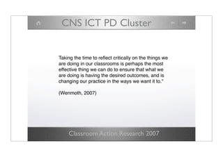 CNS ICT PD Cluster


Taking the time to reﬂect critically on the things we
are doing in our classrooms is perhaps the most
effective thing we can do to ensure that what we
are doing is having the desired outcomes, and is
changing our practice in the ways we want it to.quot;

(Wenmoth, 2007)




    Classroom Action Research 2007