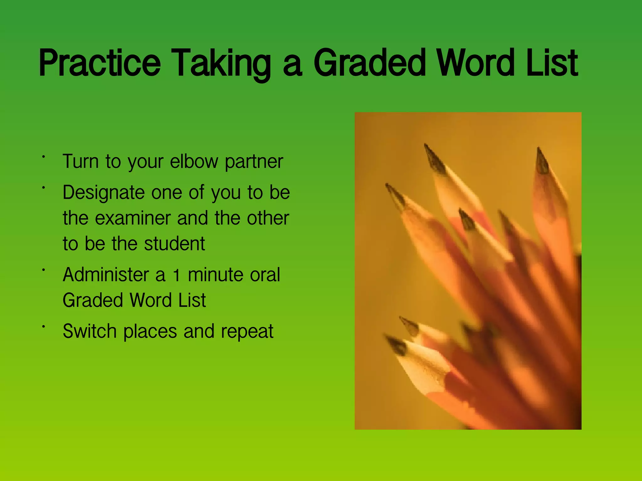 Practice Taking a Graded Word List Turn to your elbow partner Designate one of you to be the examiner and the other to be the student Administer a 1 minute oral Graded Word List Switch places and repeat  