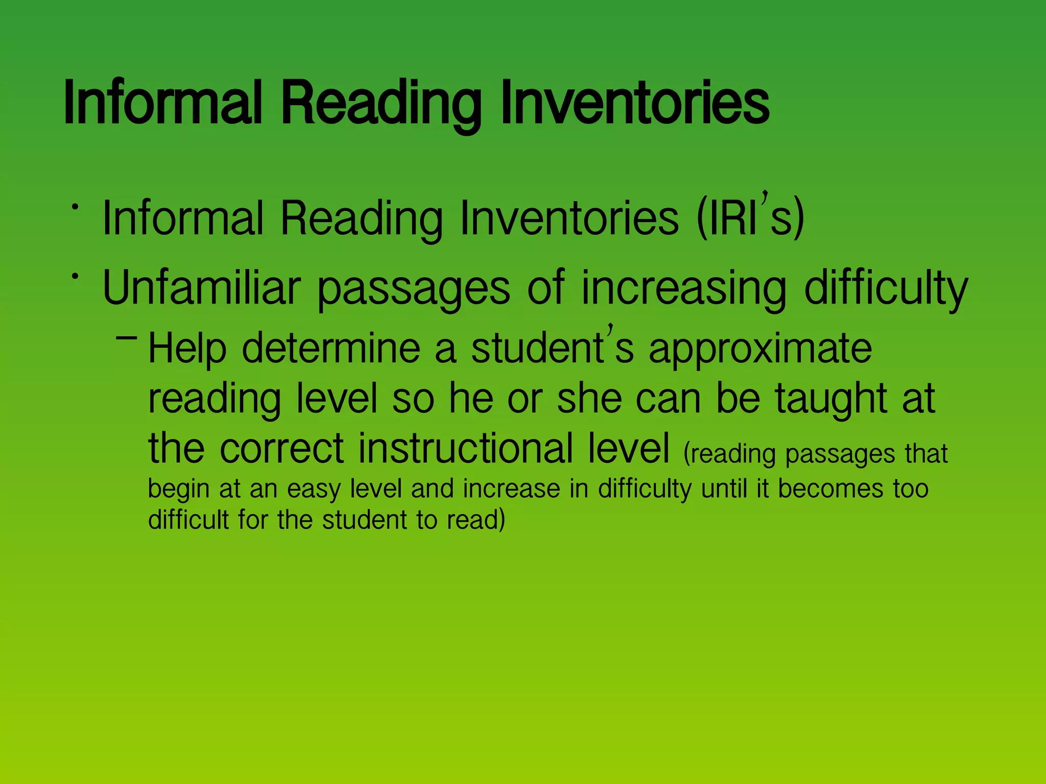 Informal Reading Inventories  Informal Reading Inventories (IRI ’ s) Unfamiliar passages of increasing difficulty Help determine a student ’ s approximate reading level so he or she can be taught at the correct instructional level  (reading passages that begin at an easy level and increase in difficulty until it becomes too difficult for the student to read) 