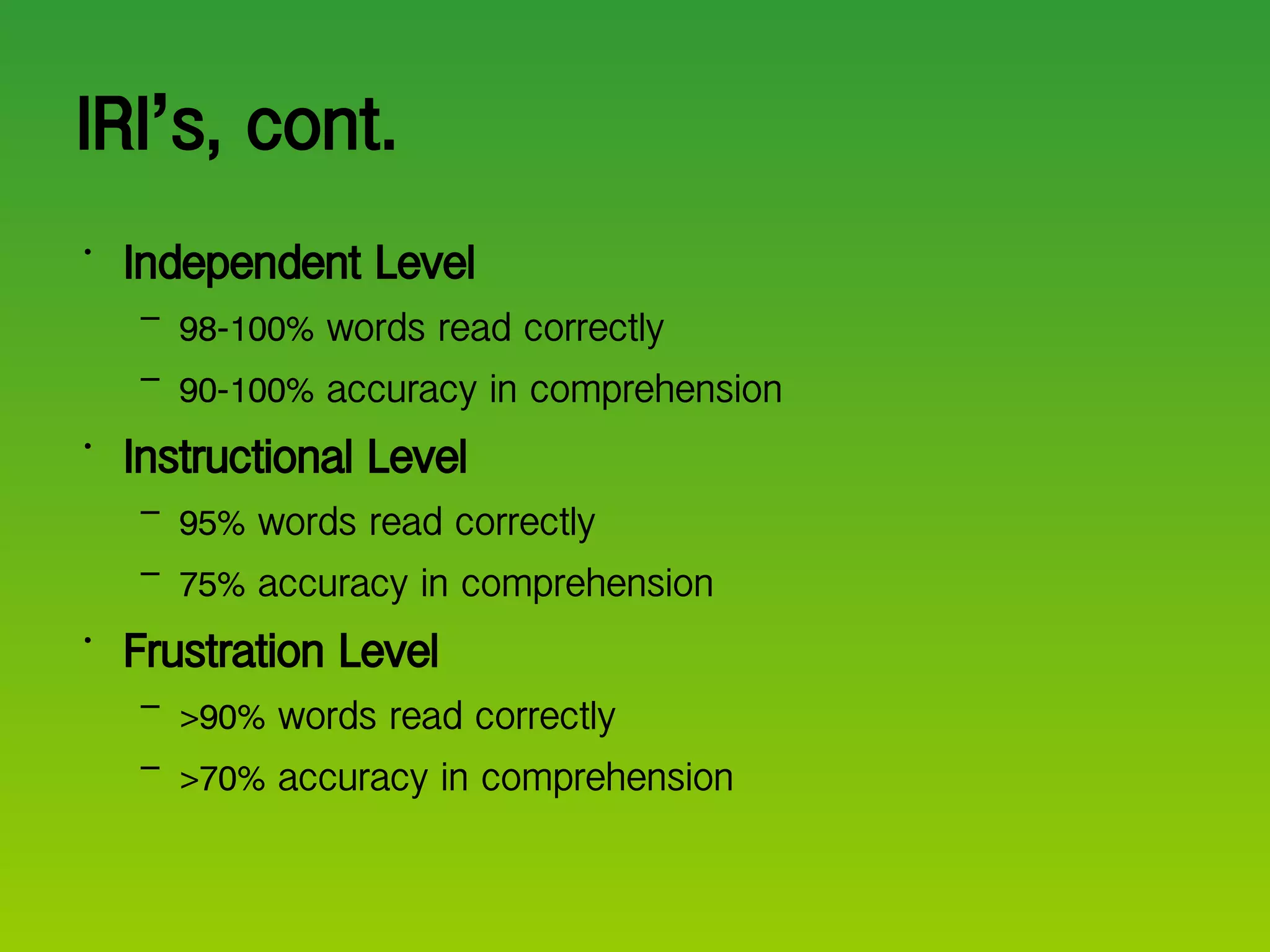 IRI ’ s, cont. Independent Level 98-100% words read correctly 90-100% accuracy in comprehension Instructional Level 95% words read correctly 75% accuracy in comprehension Frustration Level >90% words read correctly >70% accuracy in comprehension 