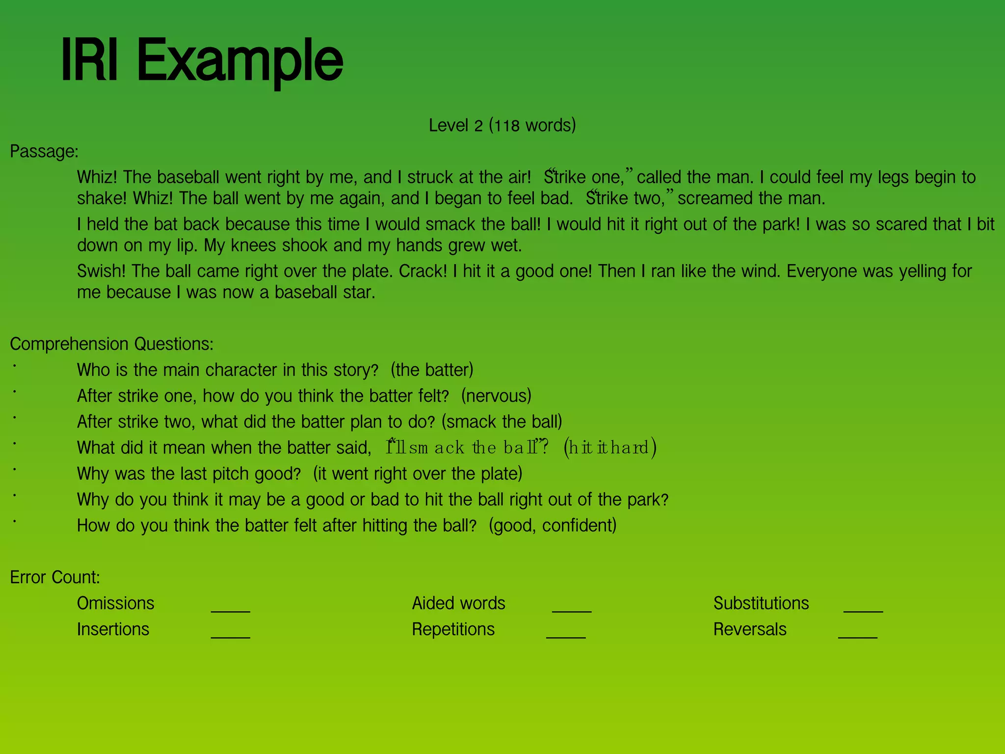 IRI Example Level 2 (118 words) Passage: Whiz! The baseball went right by me, and I struck at the air!  “ Strike one, ”  called the man. I could feel my legs begin to shake! Whiz! The ball went by me again, and I began to feel bad.  “ Strike two, ”  screamed the man. I held the bat back because this time I would smack the ball! I would hit it right out of the park! I was so scared that I bit down on my lip. My knees shook and my hands grew wet. Swish! The ball came right over the plate. Crack! I hit it a good one! Then I ran like the wind. Everyone was yelling for me because I was now a baseball star. Comprehension Questions: Who is the main character in this story?  (the batter) After strike one, how do you think the batter felt?  (nervous) After strike two, what did the batter plan to do? (smack the ball) What did it mean when the batter said,  “I’ll smack the ball”?  (hit it hard) Why was the last pitch good?  (it went right over the plate) Why do you think it may be a good or bad to hit the ball right out of the park?  How do you think the batter felt after hitting the ball?  (good, confident) Error Count: Omissions  _____ Aided words   _____  Substitutions  _____ Insertions _____ Repetitions  _____  Reversals  _____ 