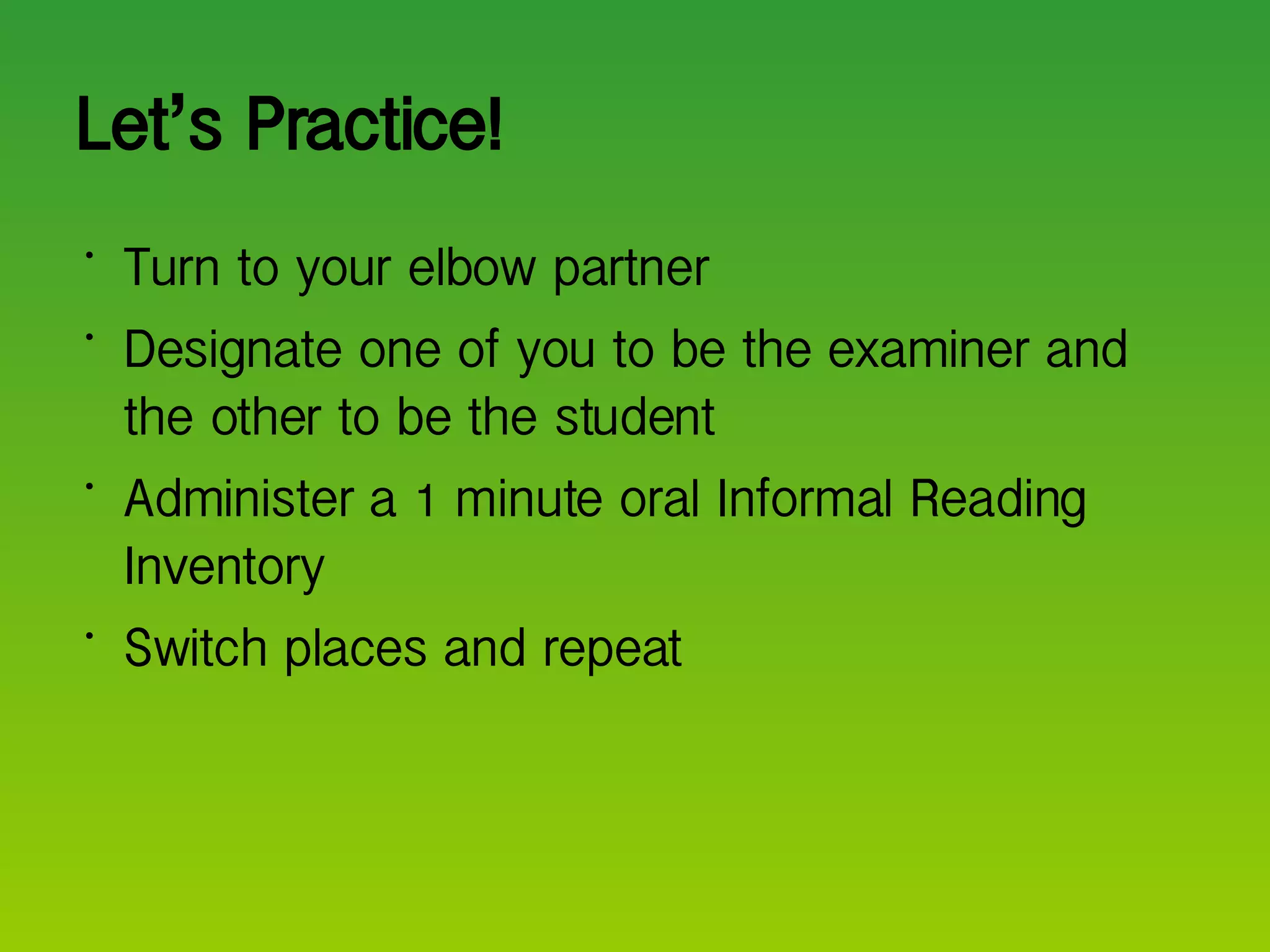 Let ’ s Practice! Turn to your elbow partner Designate one of you to be the examiner and the other to be the student Administer a 1 minute oral Informal Reading Inventory  Switch places and repeat  