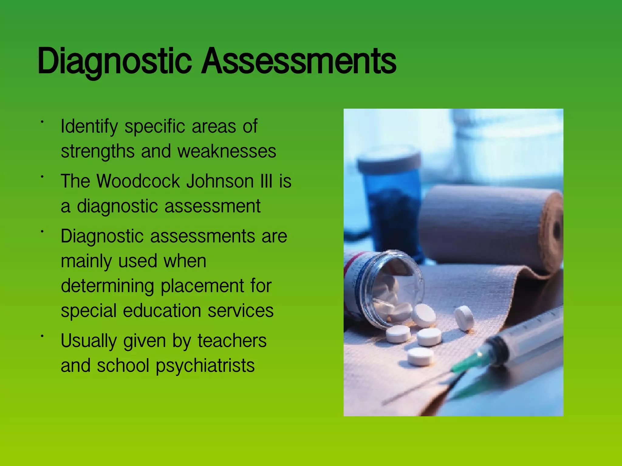 Diagnostic Assessments Identify specific areas of strengths and weaknesses The Woodcock Johnson III is a diagnostic assessment Diagnostic assessments are mainly used when determining placement for special education services Usually given by teachers and school psychiatrists  