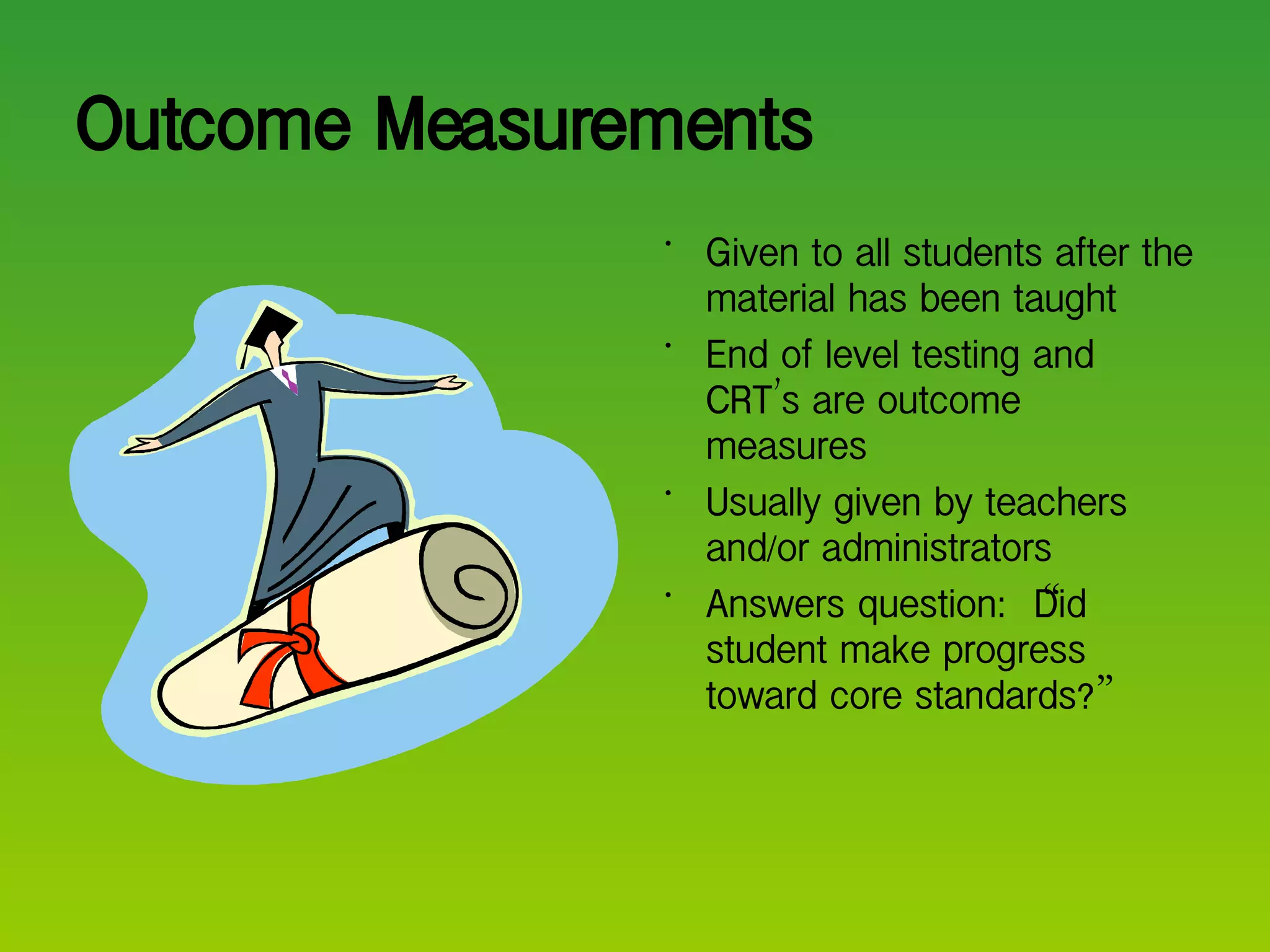 Outcome Measurements Given to all students after the material has been taught End of level testing and CRT ’ s are outcome measures Usually given by teachers and/or administrators Answers question:  “ Did student make progress toward core standards? ” 