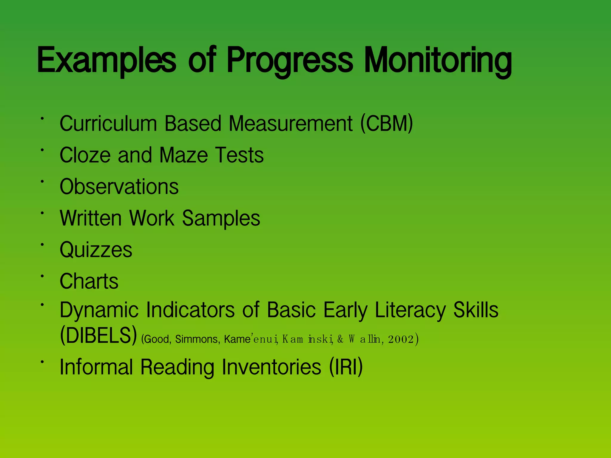 Examples of Progress Monitoring Curriculum Based Measurement (CBM) Cloze and Maze Tests Observations Written Work Samples Quizzes Charts Dynamic Indicators of Basic Early Literacy Skills (DIBELS)  (Good, Simmons, Kame ’enui, Kaminski, & Wallin, 2002) Informal Reading Inventories (IRI) 
