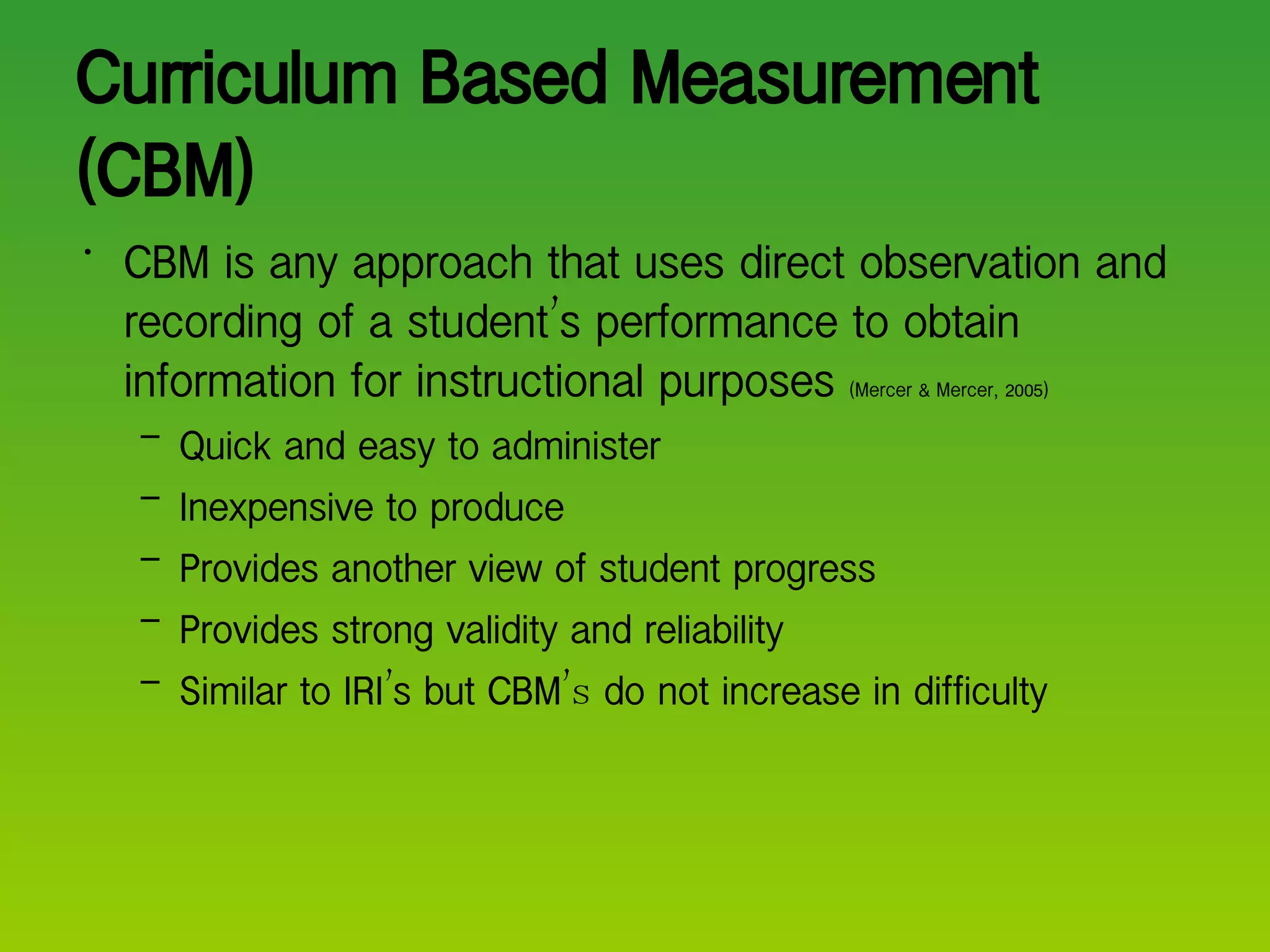 Curriculum Based Measurement (CBM) CBM is any approach that uses direct observation and recording of a student ’ s performance to obtain information for instructional purposes  (Mercer & Mercer, 2005) Quick and easy to administer Inexpensive to produce Provides another view of student progress Provides strong validity and reliability Similar to IRI ’ s but CBM ’s  do not increase in difficulty 