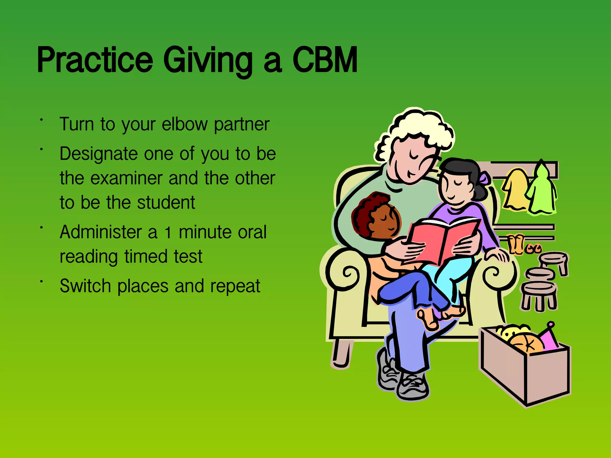 Practice Giving a CBM Turn to your elbow partner Designate one of you to be the examiner and the other to be the student Administer a 1 minute oral reading timed test Switch places and repeat  