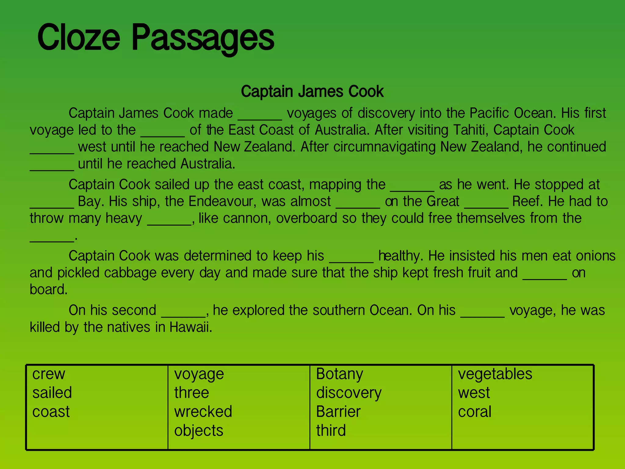 Cloze Passages Captain James Cook Captain James Cook made _______ voyages of discovery into the Pacific Ocean. His first voyage led to the _______ of the East Coast of Australia. After visiting Tahiti, Captain Cook _______ west until he reached New Zealand. After circumnavigating New Zealand, he continued _______ until he reached Australia. Captain Cook sailed up the east coast, mapping the _______ as he went. He stopped at _______ Bay. His ship, the Endeavour, was almost _______ on the Great _______ Reef. He had to throw many heavy _______, like cannon, overboard so they could free themselves from the _______. Captain Cook was determined to keep his _______ healthy. He insisted his men eat onions and pickled cabbage every day and made sure that the ship kept fresh fruit and _______ on board.  On his second _______, he explored the southern Ocean. On his _______ voyage, he was killed by the natives in Hawaii. vegetables west coral Botany discovery Barrier third voyage three wrecked objects crew sailed coast 