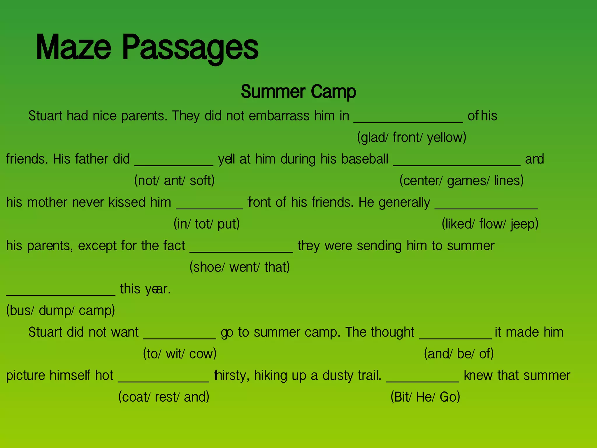 Maze Passages Summer Camp Stuart had nice parents. They did not embarrass him in __________________ of his    (glad/ front/ yellow) friends. His father did _____________ yell at him during his baseball _____________________ and   (not/ ant/ soft)   (center/ games/ lines) his mother never kissed him ___________ front of his friends. He generally _________________   (in/ tot/ put)   (liked/ flow/ jeep) his parents, except for the fact _________________ they were sending him to summer    (shoe/ went/ that) __________________ this year. (bus/ dump/ camp) Stuart did not want ____________ go to summer camp. The thought ____________ it made him   (to/ wit/ cow)  (and/ be/ of) picture himself hot _______________ thirsty, hiking up a dusty trail. ____________ knew that summer   (coat/ rest/ and)   (Bit/ He/ Go) 