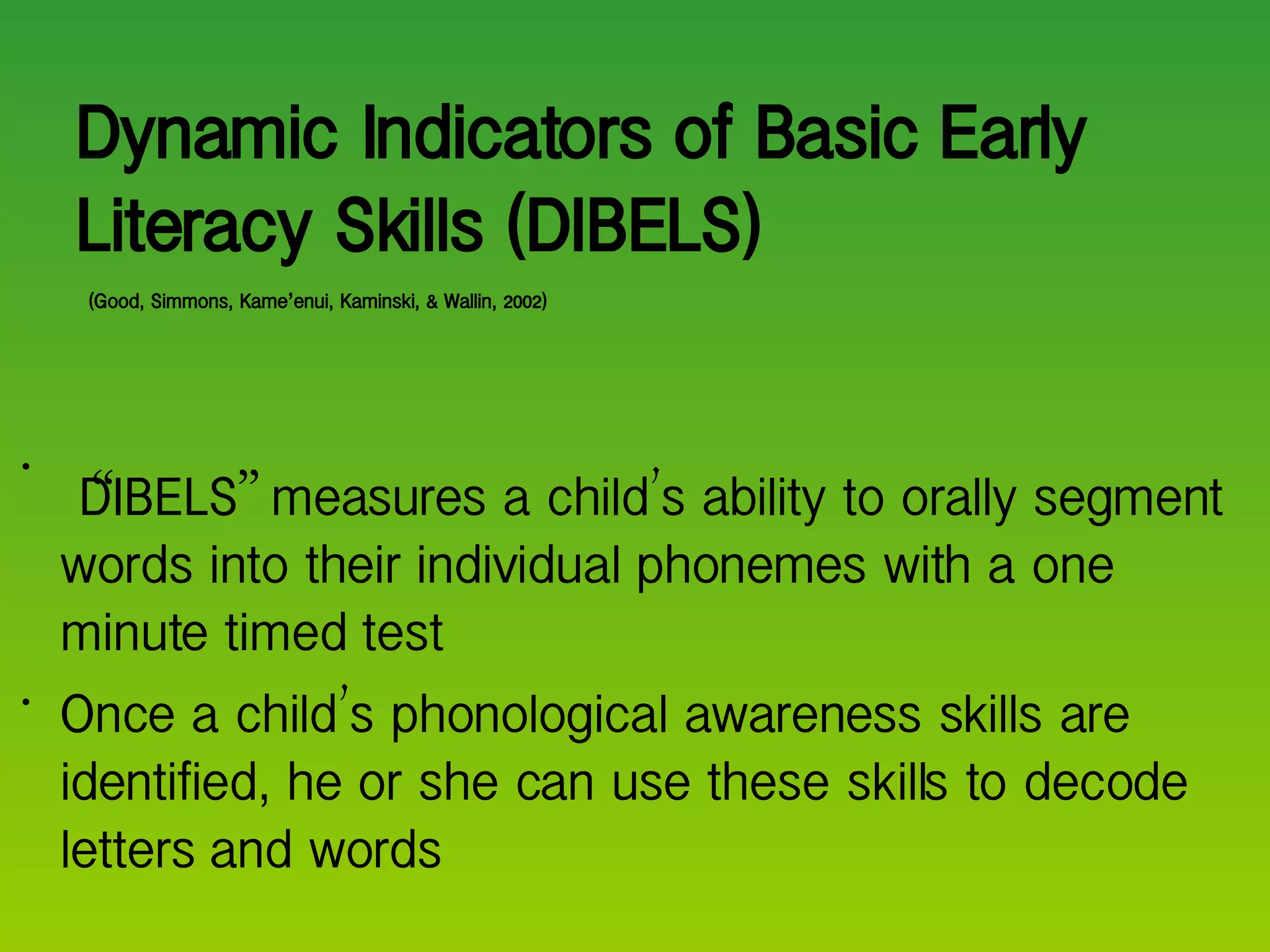 Dynamic Indicators of Basic Early Literacy Skills (DIBELS)   (Good, Simmons, Kame ’ enui, Kaminski, & Wallin, 2002) “ DIBELS ”  measures a child ’ s ability to orally segment words into their individual phonemes with a one minute timed test Once a child ’ s phonological awareness skills are identified, he or she can use these skills to decode letters and words 