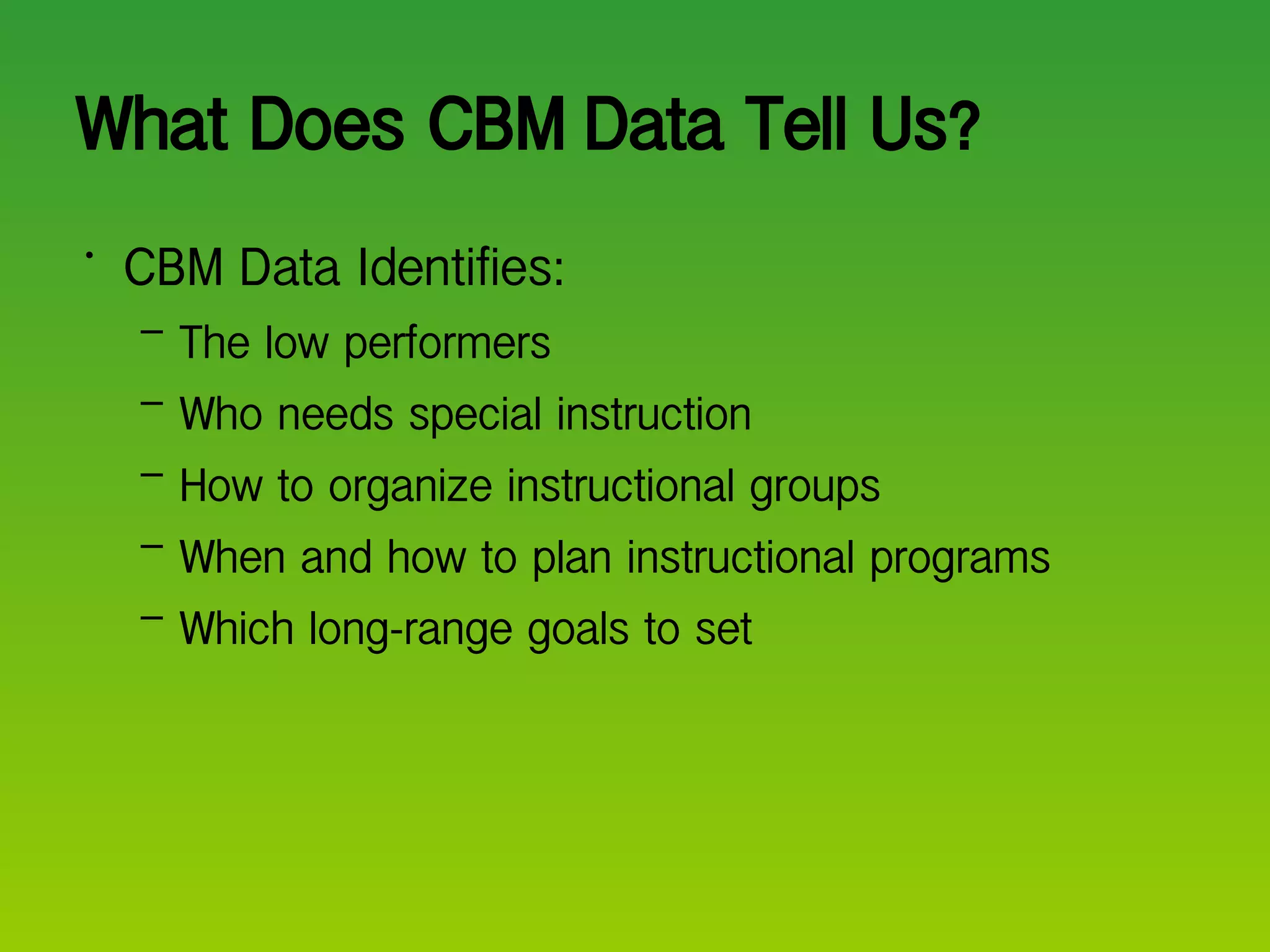 What Does CBM Data Tell Us? CBM Data Identifies: The low performers Who needs special instruction How to organize instructional groups When and how to plan instructional programs Which long-range goals to set 