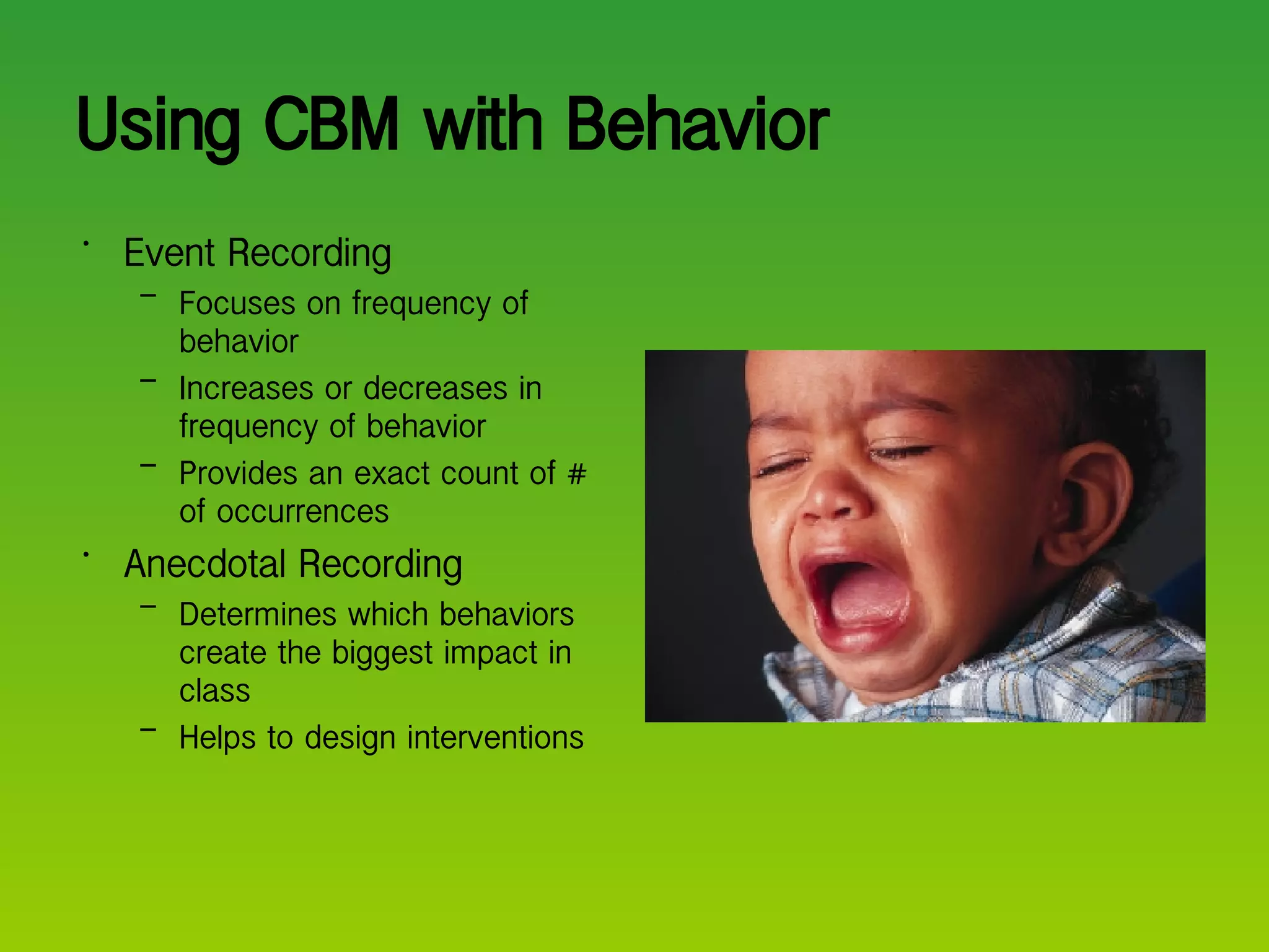 Using CBM with Behavior  Event Recording Focuses on frequency of behavior Increases or decreases in frequency of behavior Provides an exact count of # of occurrences Anecdotal Recording Determines which behaviors create the biggest impact in class Helps to design interventions 