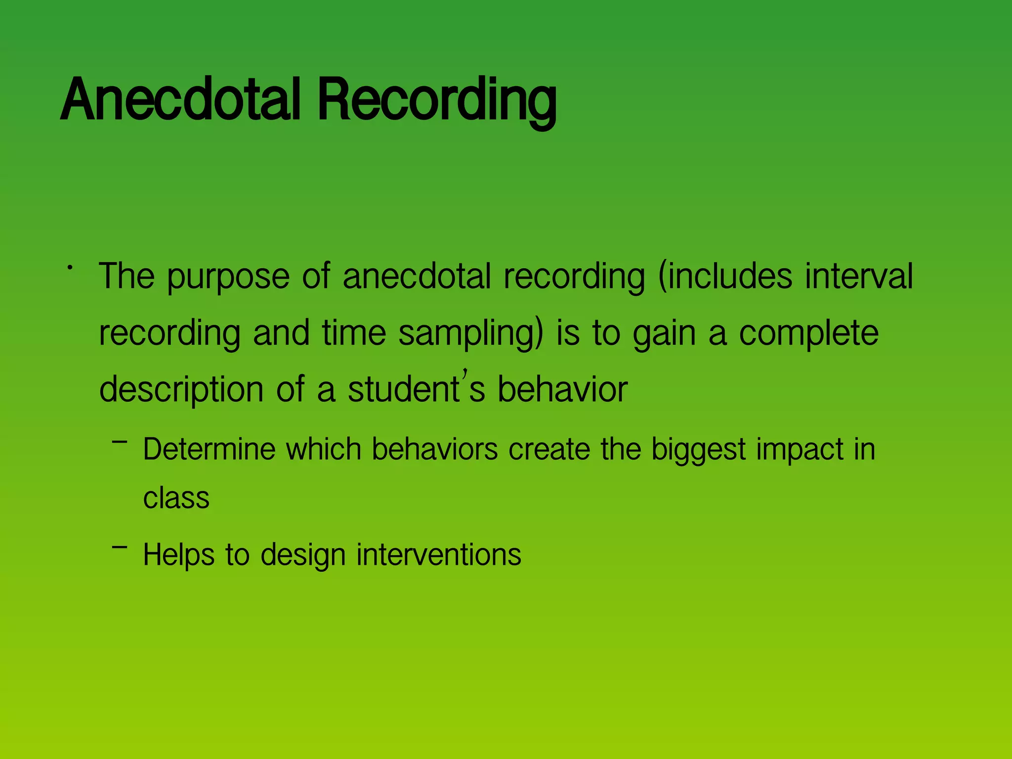Anecdotal Recording The purpose of anecdotal recording (includes interval recording and time sampling) is to gain a complete description of a student ’ s behavior Determine which behaviors create the biggest impact in class Helps to design interventions 