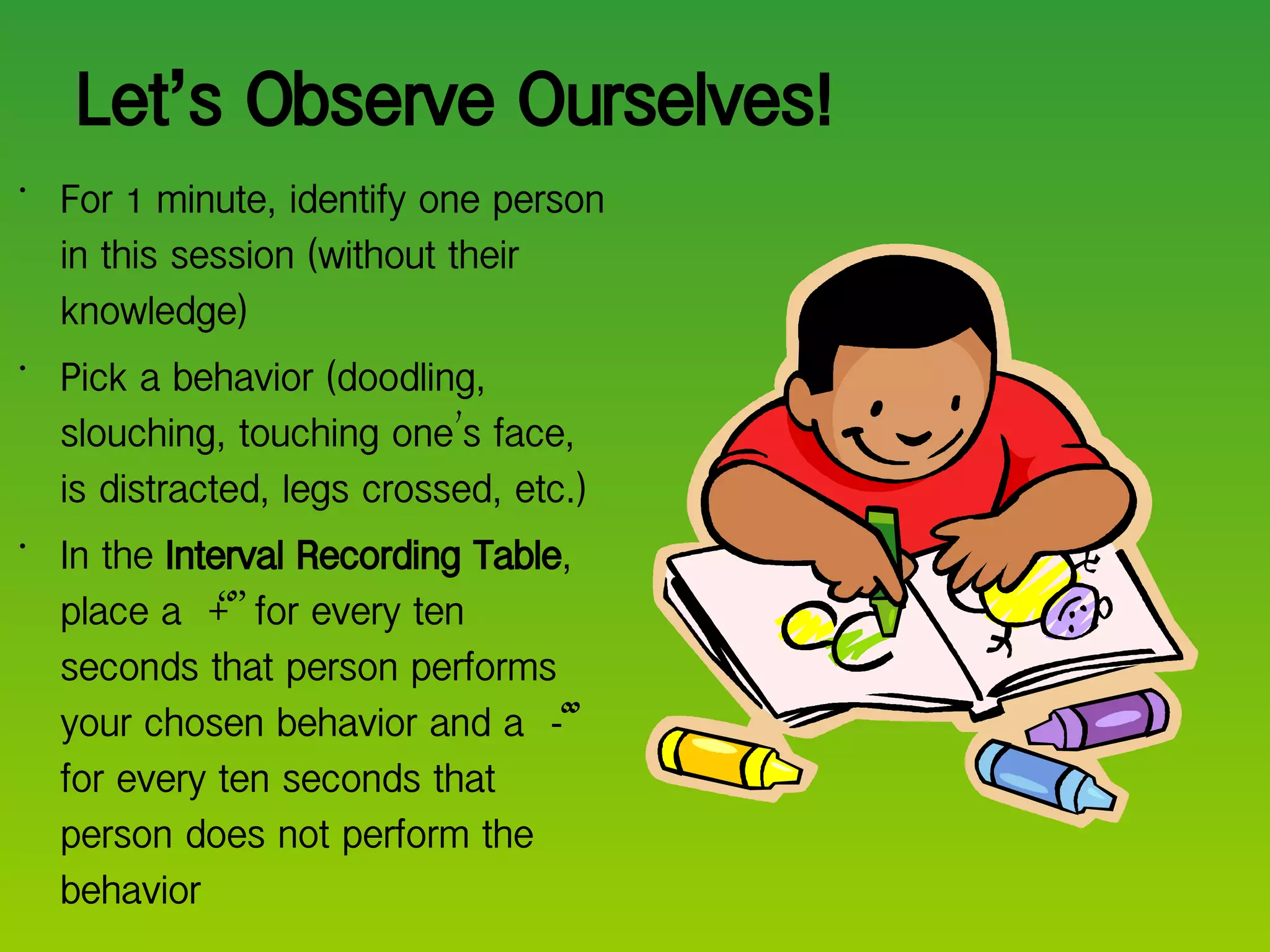 Let ’ s Observe Ourselves! For 1 minute, identify one person in this session (without their knowledge) Pick a behavior (doodling, slouching, touching one ’ s face, is distracted, legs crossed, etc.) In the  Interval Recording Table , place a  “ + ”  for every ten seconds that person performs your chosen behavior and a  “ - ”  for every ten seconds that person does not perform the behavior 