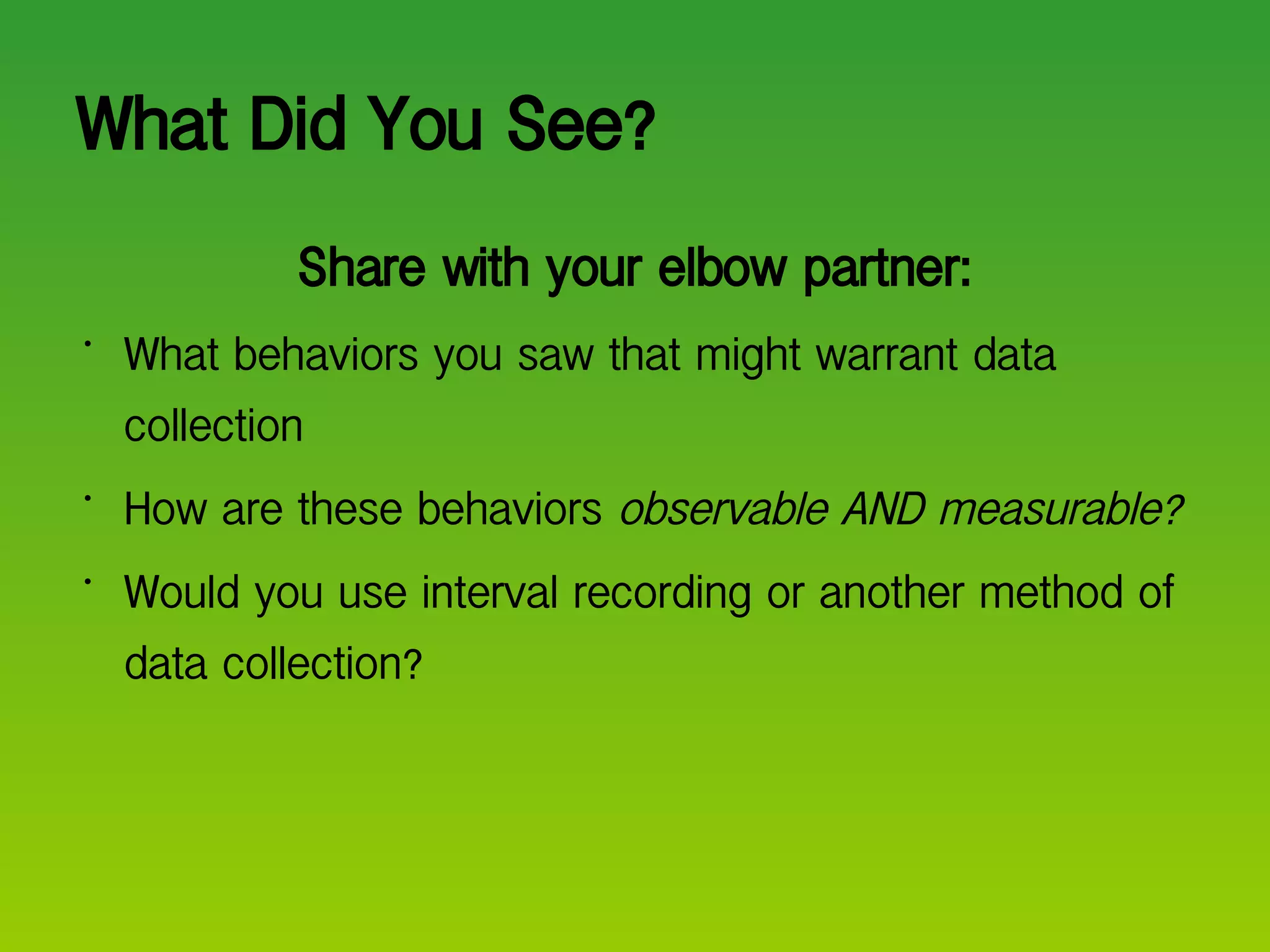 What Did You See? Share with your elbow partner: What behaviors you saw that might warrant data collection How are these behaviors  observable AND measurable? Would you use interval recording or another method of data collection? 
