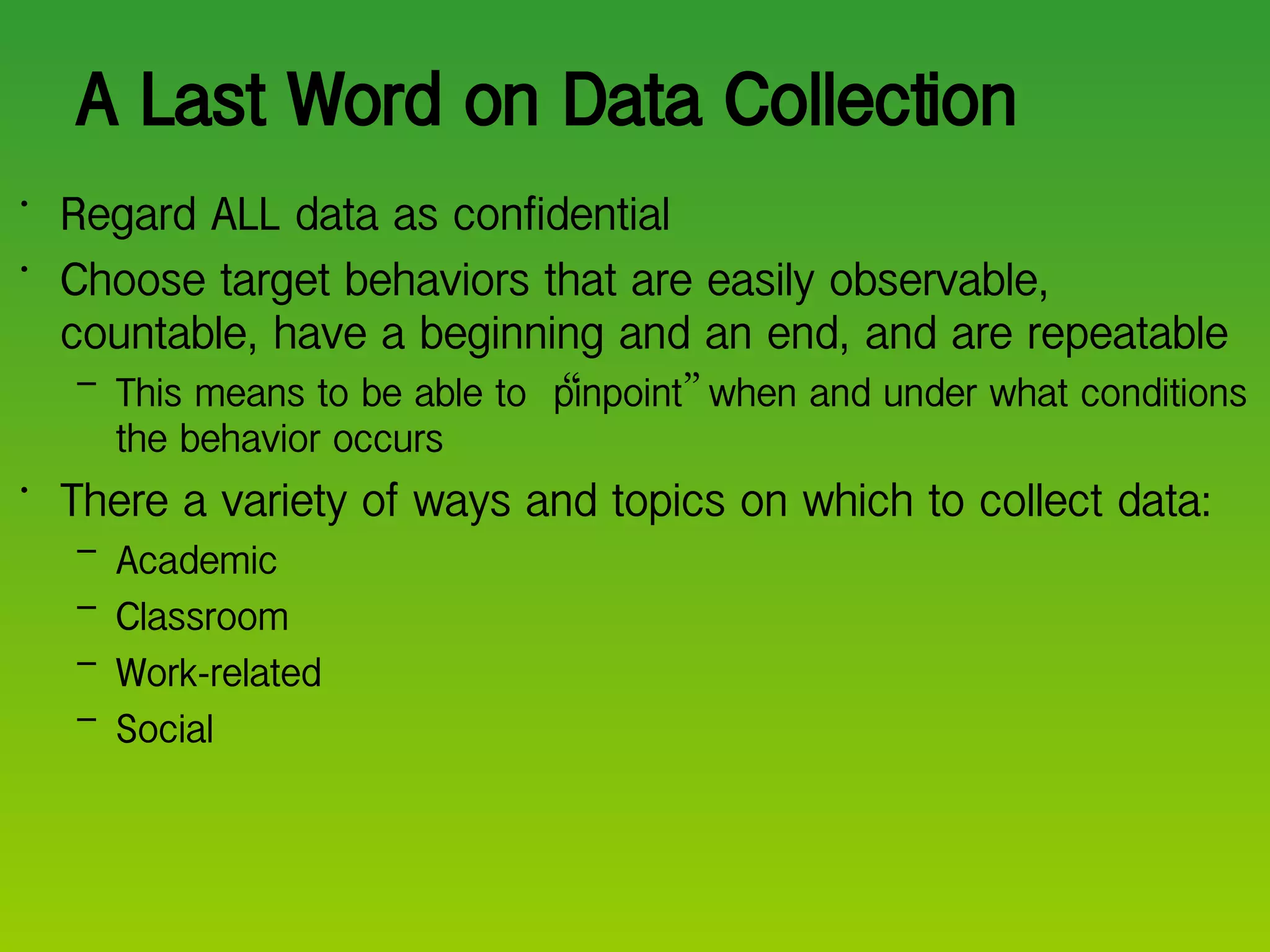 A Last Word on Data Collection Regard ALL data as confidential Choose target behaviors that are easily observable, countable, have a beginning and an end, and are repeatable  This means to be able to  “ pinpoint ”  when and under what conditions the behavior occurs There a variety of ways and topics on which to collect data: Academic  Classroom Work-related Social 