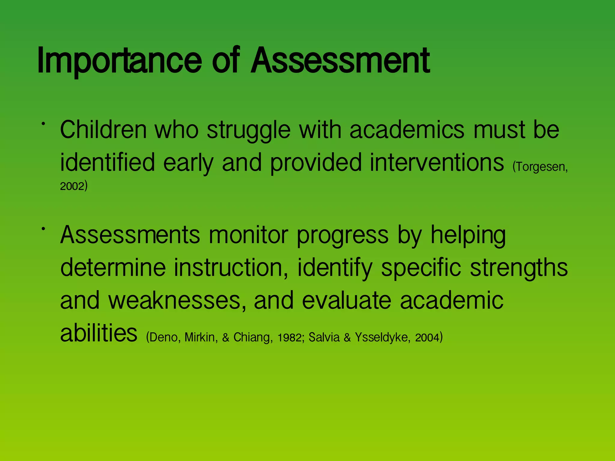Importance of Assessment Children who struggle with academics must be identified early and provided interventions  (Torgesen, 2002) Assessments monitor progress by helping determine instruction, identify specific strengths and weaknesses, and evaluate academic abilities  (Deno, Mirkin, & Chiang, 1982; Salvia & Ysseldyke, 2004) 