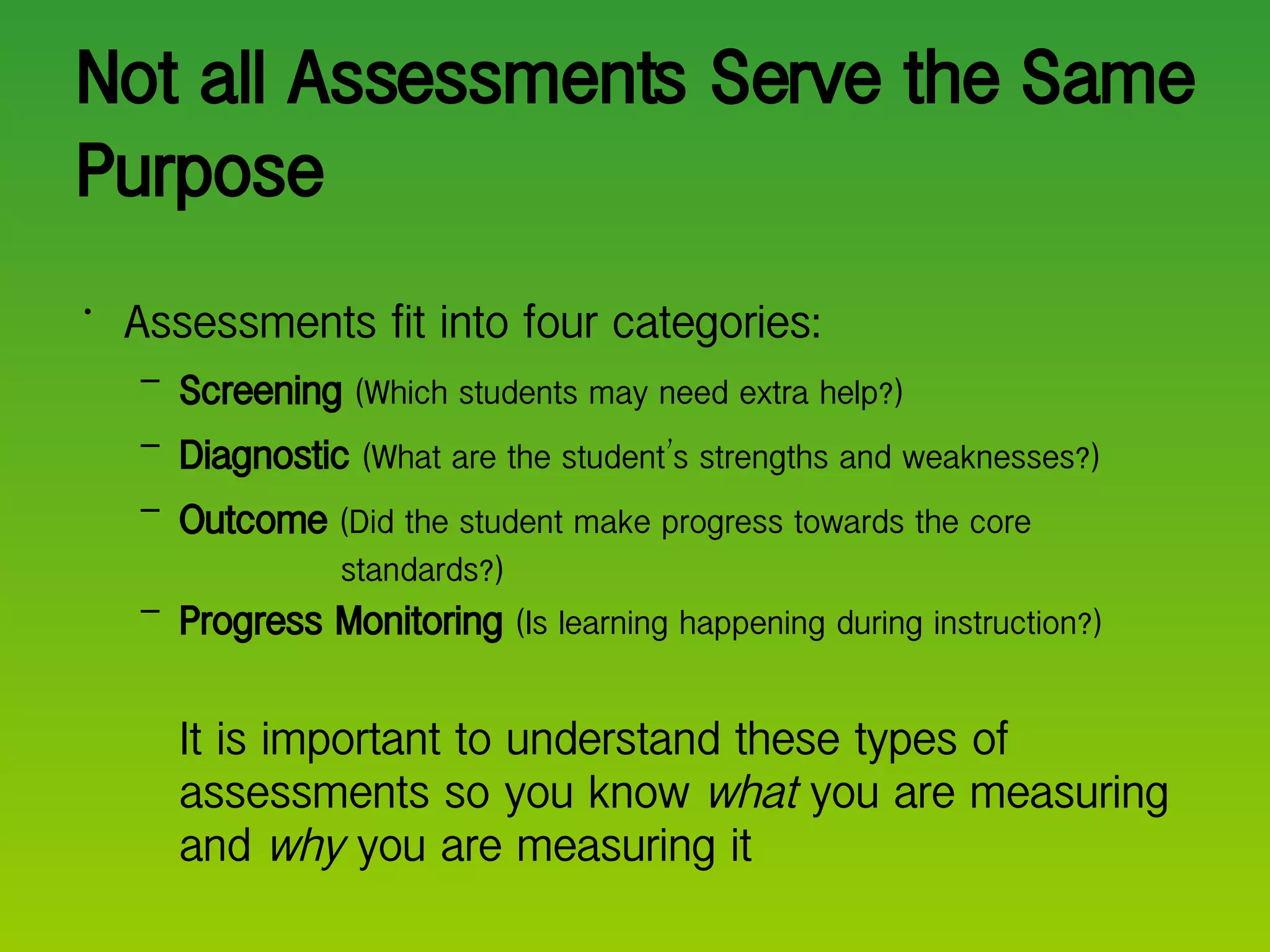 Not all Assessments Serve the Same Purpose Assessments fit into four categories: Screening   (Which students may need extra help?) Diagnostic   (What are the student ’ s strengths and weaknesses?) Outcome   (Did the student make progress towards the core   standards?) Progress Monitoring   (Is learning happening during instruction?) It is important to understand these types of assessments so you know  what  you are measuring and  why  you are measuring it 