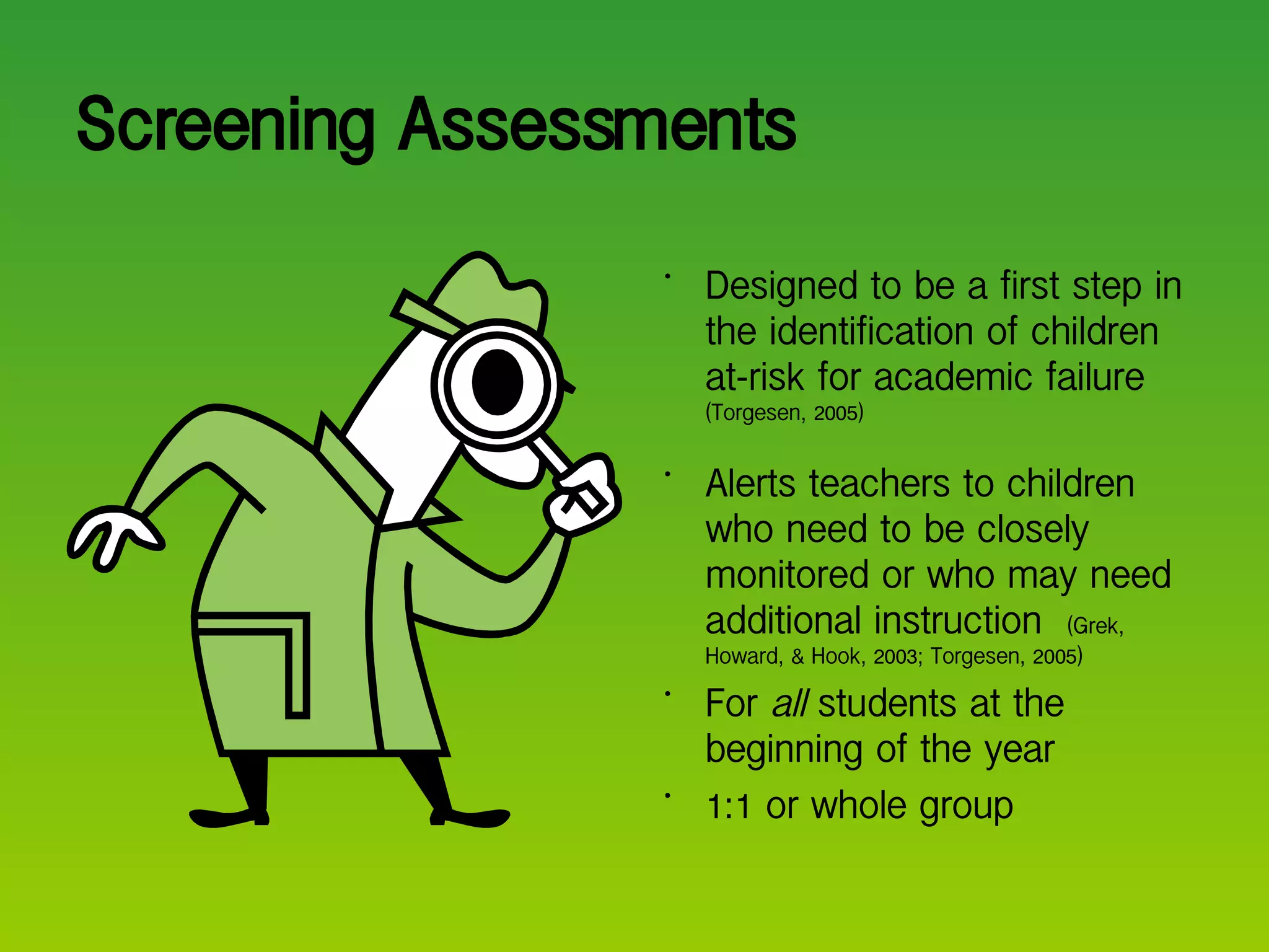 Screening Assessments Designed to be a first step in the identification of children at-risk for academic failure  (Torgesen, 2005) Alerts teachers to children who need to be closely monitored or who may need additional instruction  (Grek, Howard, & Hook, 2003; Torgesen, 2005) For  all  students at the beginning of the year 1:1 or whole group 