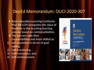DepEd Memorandum: OUCI-2020-307
● Basic Education Learning Continuity
Plan (BE-LCP) recognizes the value of
flexibility in the teaching-learning
process based on contextualization.
● The learners take their
responsibilities and more skilled at:
1) self-regulation in terms of goal
setting;
2) Self-monitoring;
3) Self-instruction; and
4) Self-reinforcement.
 