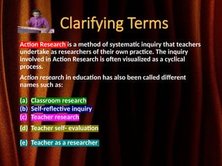 Clarifying Terms
Action Research is a method of systematic inquiry that teachers
undertake as researchers of their own practice. The inquiry
involved in Action Research is often visualized as a cyclical
process.
Action research in education has also been called different
names such as:
(a) Classroom research
(b) Self-reflective inquiry
(c) Teacher research
(d) Teacher self- evaluation
(e) Teacher as a researcher
 
