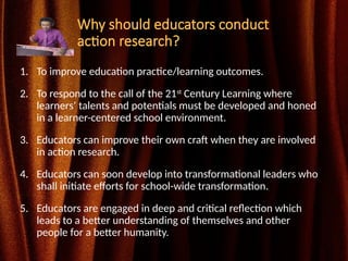 Why should educators conduct
action research?
1. To improve education practice/learning outcomes.
2. To respond to the call of the 21st
Century Learning where
learners’ talents and potentials must be developed and honed
in a learner-centered school environment.
3. Educators can improve their own craft when they are involved
in action research.
4. Educators can soon develop into transformational leaders who
shall initiate efforts for school-wide transformation.
5. Educators are engaged in deep and critical reflection which
leads to a better understanding of themselves and other
people for a better humanity.
 
