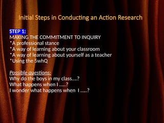 Initial Steps in Conducting an Action Research
STEP 1:
MAKING THE COMMITMENT TO INQUIRY
*A professional stance
*A way of learning about your classroom
*A way of learning about yourself as a teacher
*Using the 5whQ
Possible questions:
Why do the boys in my class….?
What happens when I …..?
I wonder what happens when I …..?
 