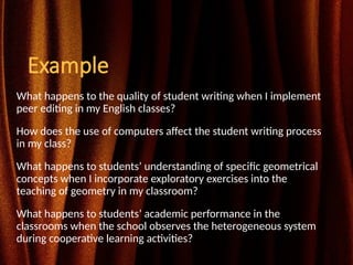 Example
What happens to the quality of student writing when I implement
peer editing in my English classes?
How does the use of computers affect the student writing process
in my class?
What happens to students’ understanding of specific geometrical
concepts when I incorporate exploratory exercises into the
teaching of geometry in my classroom?
What happens to students’ academic performance in the
classrooms when the school observes the heterogeneous system
during cooperative learning activities?
 