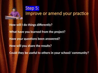 Step 5:
Improve or amend your practice
How will I do things differently?
What have you learned from the project?
Have your questions been answered?
How will you share the results?
Could they be useful to others in your school/ community?
 