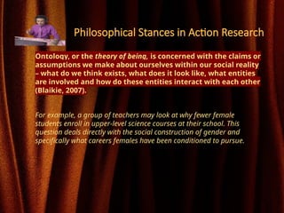 Philosophical Stances in Action Research
Ontology, or the theory of being, is concerned with the claims or
assumptions we make about ourselves within our social reality
– what do we think exists, what does it look like, what entities
are involved and how do these entities interact with each other
(Blaikie, 2007).
For example, a group of teachers may look at why fewer female
students enroll in upper-level science courses at their school. This
question deals directly with the social construction of gender and
specifically what careers females have been conditioned to pursue.
 