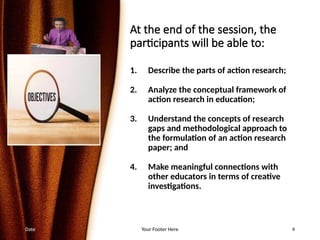 At the end of the session, the
participants will be able to:
1. Describe the parts of action research;
2. Analyze the conceptual framework of
action research in education;
3. Understand the concepts of research
gaps and methodological approach to
the formulation of an action research
paper; and
4. Make meaningful connections with
other educators in terms of creative
investigations.
Date Your Footer Here 4
 