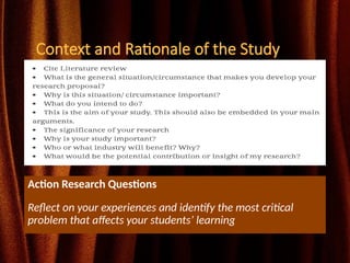 Context and Rationale of the Study
Action Research Questions
Reflect on your experiences and identify the most critical
problem that affects your students’ learning
 